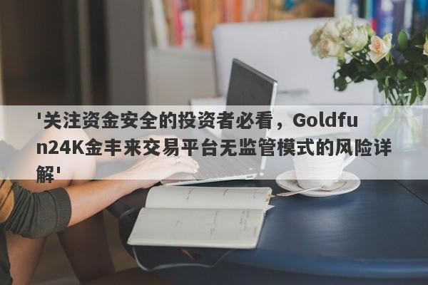 '关注资金安全的投资者必看，Goldfun24K金丰来交易平台无监管模式的风险详解'