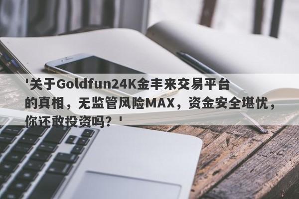 '关于Goldfun24K金丰来交易平台的真相，无监管风险MAX，资金安全堪忧，你还敢投资吗？'