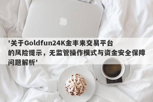 '关于Goldfun24K金丰来交易平台的风险提示，无监管操作模式与资金安全保障问题解析'