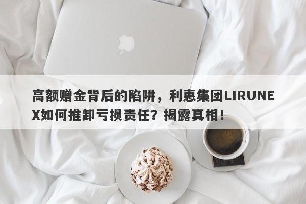 高额赠金背后的陷阱，利惠集团LIRUNEX如何推卸亏损责任？揭露真相！