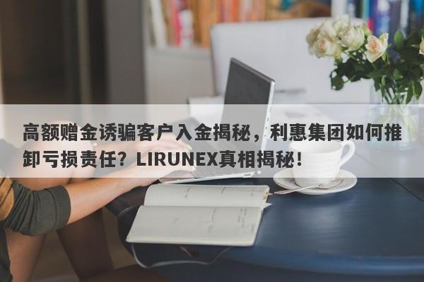 高额赠金诱骗客户入金揭秘，利惠集团如何推卸亏损责任？LIRUNEX真相揭秘！