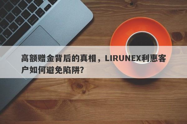 高额赠金背后的真相，LIRUNEX利惠客户如何避免陷阱？