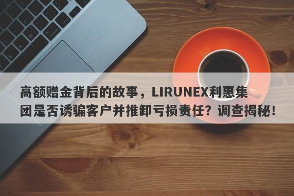 高额赠金背后的故事，LIRUNEX利惠集团是否诱骗客户并推卸亏损责任？调查揭秘！