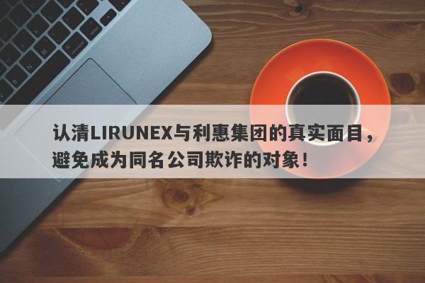 认清LIRUNEX与利惠集团的真实面目，避免成为同名公司欺诈的对象！