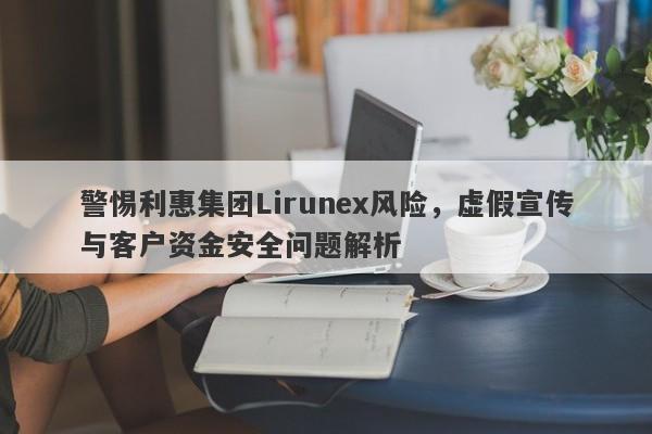 警惕利惠集团Lirunex风险，虚假宣传与客户资金安全问题解析