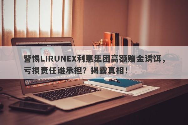 警惕LIRUNEX利惠集团高额赠金诱饵，亏损责任谁承担？揭露真相！