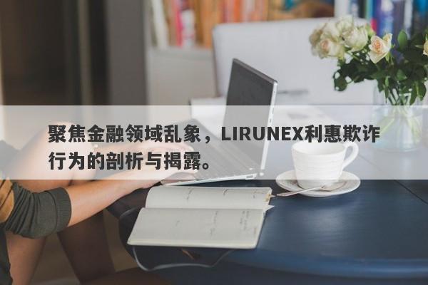 聚焦金融领域乱象，LIRUNEX利惠欺诈行为的剖析与揭露。