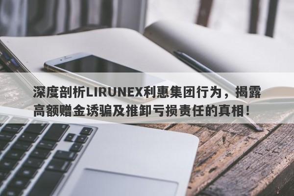 深度剖析LIRUNEX利惠集团行为，揭露高额赠金诱骗及推卸亏损责任的真相！