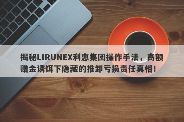 揭秘LIRUNEX利惠集团操作手法，高额赠金诱饵下隐藏的推卸亏损责任真相！