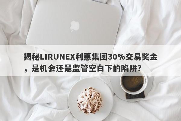 揭秘LIRUNEX利惠集团30%交易奖金，是机会还是监管空白下的陷阱？