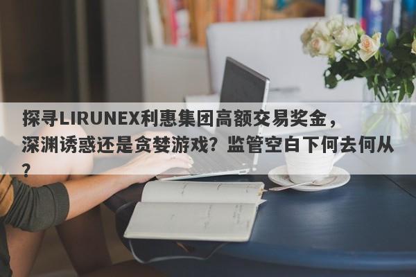 探寻LIRUNEX利惠集团高额交易奖金，深渊诱惑还是贪婪游戏？监管空白下何去何从？