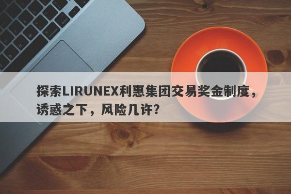 探索LIRUNEX利惠集团交易奖金制度，诱惑之下，风险几许？