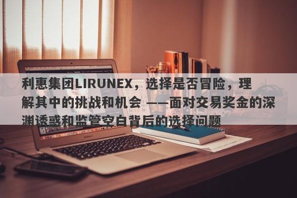 利惠集团LIRUNEX，选择是否冒险，理解其中的挑战和机会 ——面对交易奖金的深渊诱惑和监管空白背后的选择问题