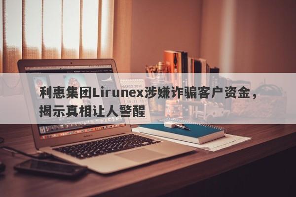 利惠集团Lirunex涉嫌诈骗客户资金，揭示真相让人警醒