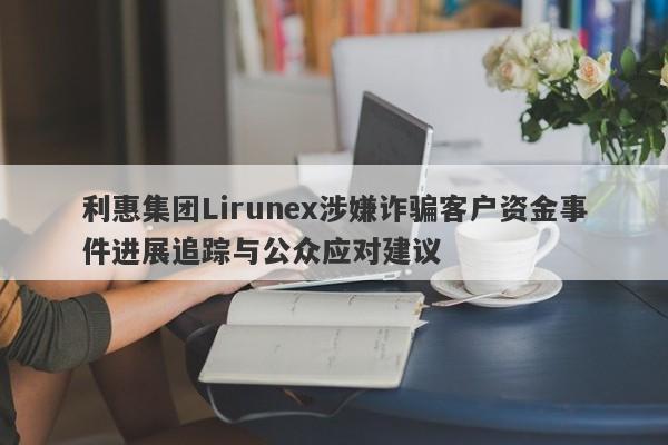 利惠集团Lirunex涉嫌诈骗客户资金事件进展追踪与公众应对建议