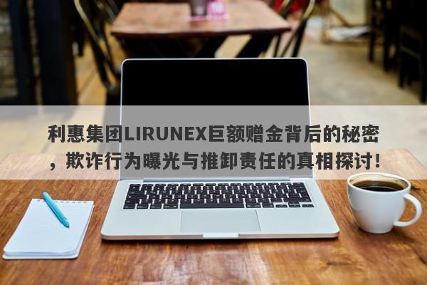 利惠集团LIRUNEX巨额赠金背后的秘密，欺诈行为曝光与推卸责任的真相探讨！