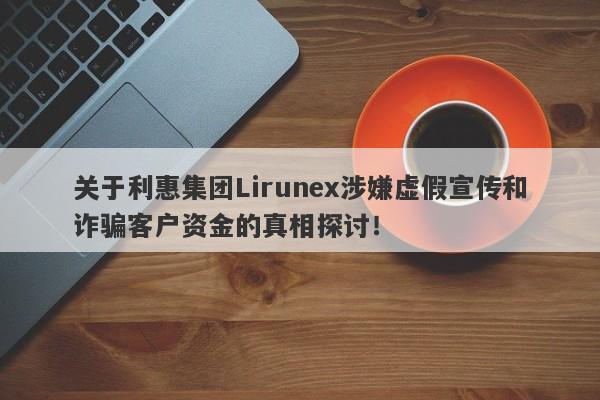 关于利惠集团Lirunex涉嫌虚假宣传和诈骗客户资金的真相探讨！