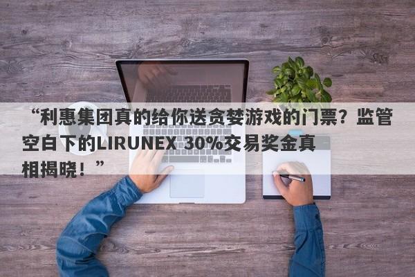 “利惠集团真的给你送贪婪游戏的门票？监管空白下的LIRUNEX 30%交易奖金真相揭晓！”