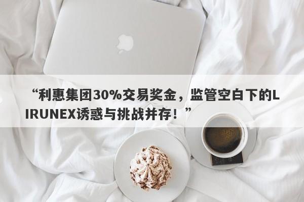 “利惠集团30%交易奖金，监管空白下的LIRUNEX诱惑与挑战并存！”