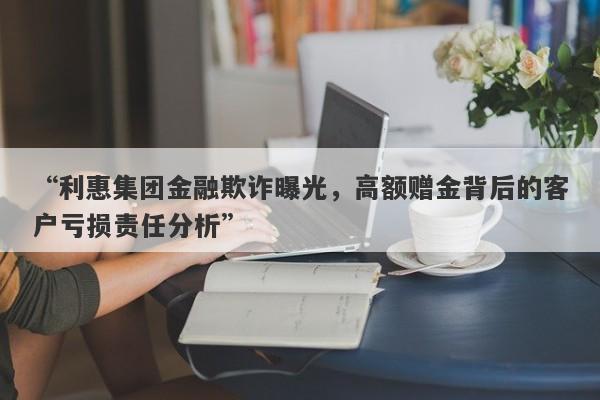 “利惠集团金融欺诈曝光，高额赠金背后的客户亏损责任分析”