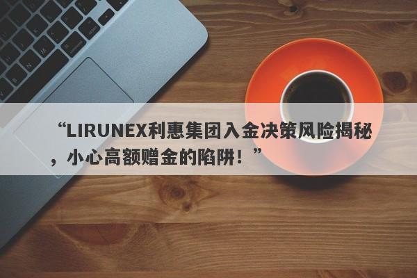 “LIRUNEX利惠集团入金决策风险揭秘，小心高额赠金的陷阱！”