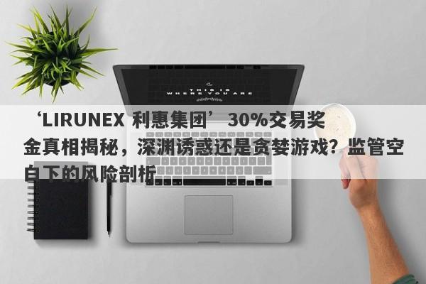 ‘LIRUNEX 利惠集团’30%交易奖金真相揭秘，深渊诱惑还是贪婪游戏？监管空白下的风险剖析