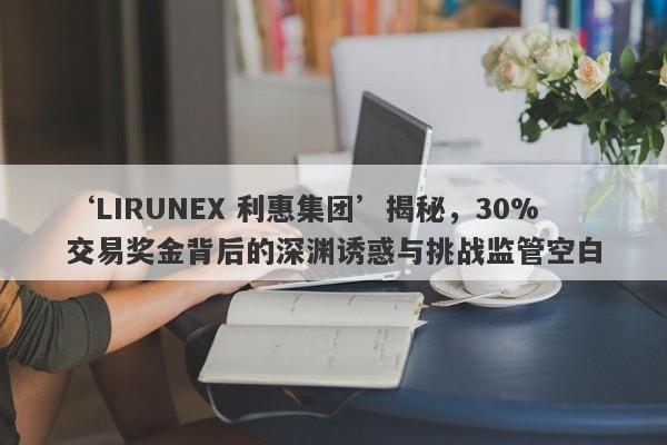 ‘LIRUNEX 利惠集团’揭秘，30%交易奖金背后的深渊诱惑与挑战监管空白