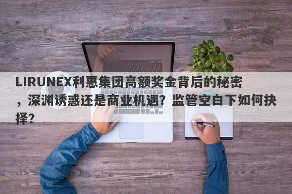 LIRUNEX利惠集团高额奖金背后的秘密，深渊诱惑还是商业机遇？监管空白下如何抉择？