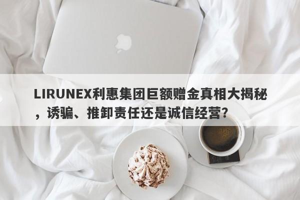 LIRUNEX利惠集团巨额赠金真相大揭秘，诱骗、推卸责任还是诚信经营？