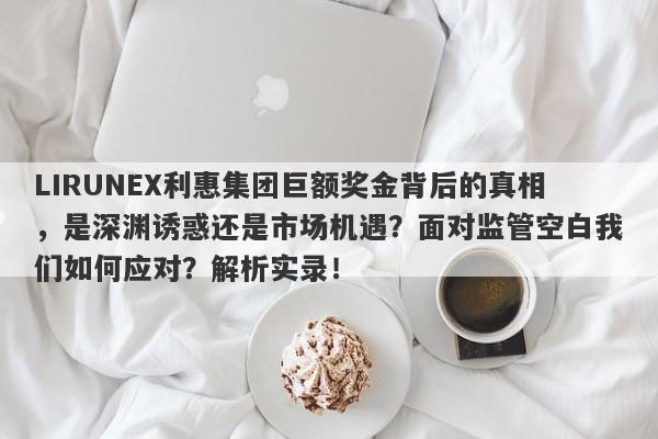 LIRUNEX利惠集团巨额奖金背后的真相，是深渊诱惑还是市场机遇？面对监管空白我们如何应对？解析实录！