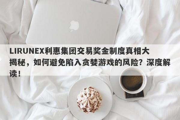 LIRUNEX利惠集团交易奖金制度真相大揭秘，如何避免陷入贪婪游戏的风险？深度解读！