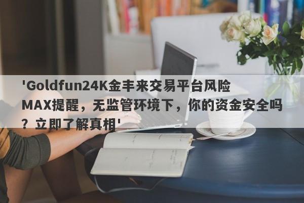 'Goldfun24K金丰来交易平台风险MAX提醒，无监管环境下，你的资金安全吗？立即了解真相'