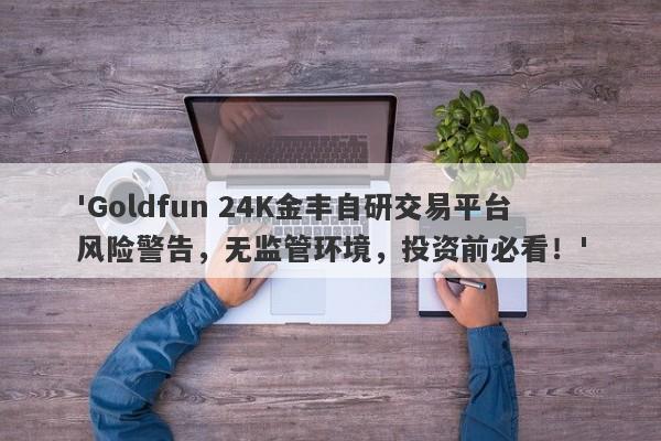 'Goldfun 24K金丰自研交易平台风险警告，无监管环境，投资前必看！'