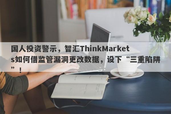 国人投资警示，智汇ThinkMarkets如何借监管漏洞更改数据，设下“三重陷阱”！