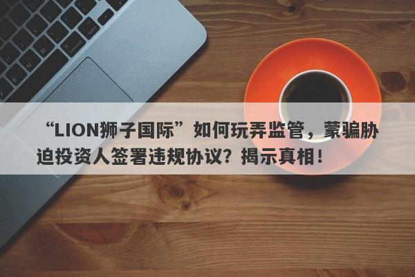 “LION狮子国际”如何玩弄监管，蒙骗胁迫投资人签署违规协议？揭示真相！