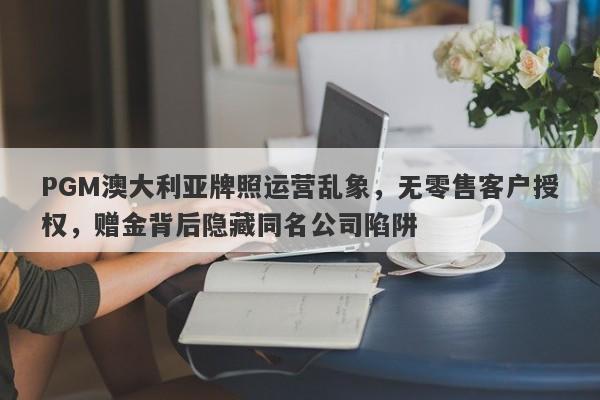 PGM澳大利亚牌照运营乱象，无零售客户授权，赠金背后隐藏同名公司陷阱