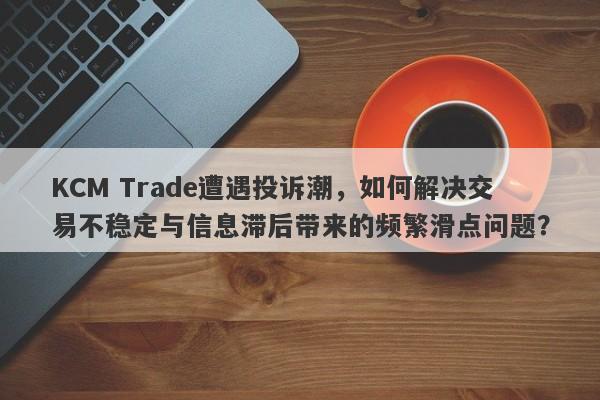 KCM Trade遭遇投诉潮，如何解决交易不稳定与信息滞后带来的频繁滑点问题？