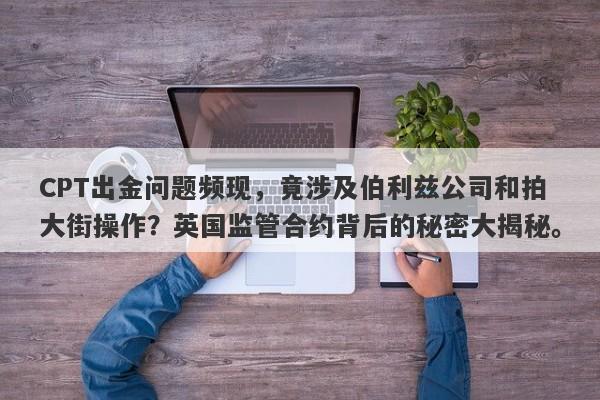 CPT出金问题频现，竟涉及伯利兹公司和拍大街操作？英国监管合约背后的秘密大揭秘。