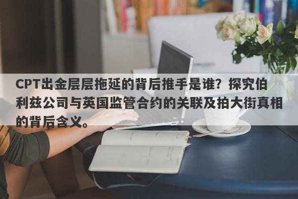 CPT出金层层拖延的背后推手是谁？探究伯利兹公司与英国监管合约的关联及拍大街真相的背后含义。