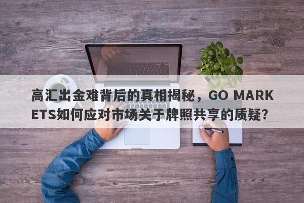 高汇出金难背后的真相揭秘，GO MARKETS如何应对市场关于牌照共享的质疑？