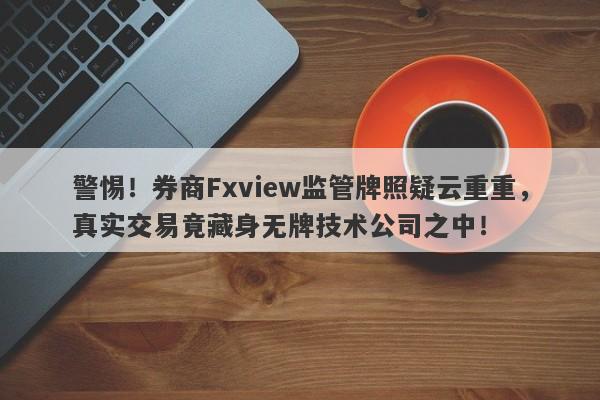 警惕！券商Fxview监管牌照疑云重重，真实交易竟藏身无牌技术公司之中！