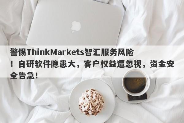 警惕ThinkMarkets智汇服务风险！自研软件隐患大，客户权益遭忽视，资金安全告急！