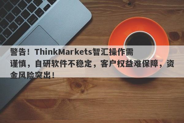 警告！ThinkMarkets智汇操作需谨慎，自研软件不稳定，客户权益难保障，资金风险突出！