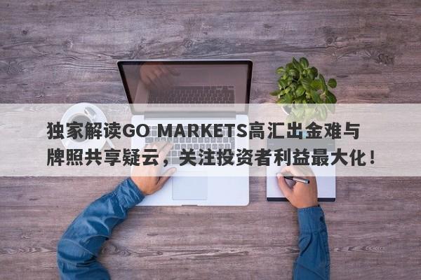 独家解读GO MARKETS高汇出金难与牌照共享疑云，关注投资者利益最大化！