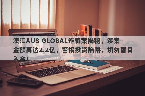 澳汇AUS GLOBAL诈骗案揭秘，涉案金额高达2.2亿，警惕投资陷阱，切勿盲目入金！