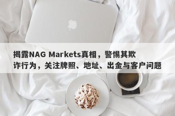 揭露NAG Markets真相，警惕其欺诈行为，关注牌照、地址、出金与客户问题