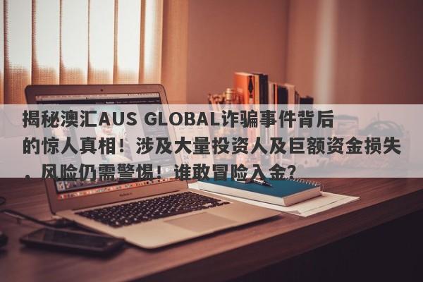 揭秘澳汇AUS GLOBAL诈骗事件背后的惊人真相！涉及大量投资人及巨额资金损失，风险仍需警惕！谁敢冒险入金？