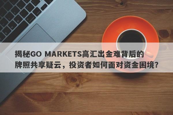 揭秘GO MARKETS高汇出金难背后的牌照共享疑云，投资者如何面对资金困境？