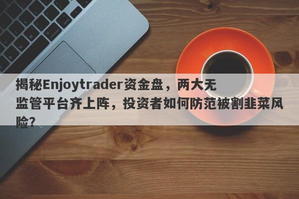 揭秘Enjoytrader资金盘，两大无监管平台齐上阵，投资者如何防范被割韭菜风险？