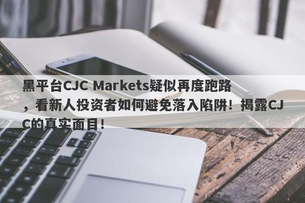 黑平台CJC Markets疑似再度跑路，看新人投资者如何避免落入陷阱！揭露CJC的真实面目！